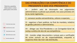 DAS ATRIBUIÇÕES E DA COMPETÊNCIA E DO
PRESIDENTE E DOS VICE-PRESIDENTES
IV - proferir voto de desempate nos julgamentos
administrativos e judiciais que presidir, nos casos previstos em
lei ou neste regimento;
V - convocar sessões extraordinárias, solenes e especiais;
VI - organizar e fazer publicar, no final do mandato, relatório
da gestão judiciária e administrativa;
VII - delegar aos Vice-Presidentes e ao Corregedor-Geral de
Justiça a prática de atos de sua competência;
VIII - mandar coligir documentos e provas para a verificação
do crime comum ou de responsabilidade, enquanto o
respectivo feito não tiver sido distribuído;
 