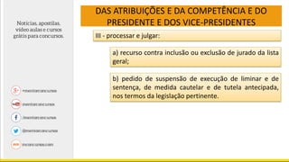 DAS ATRIBUIÇÕES E DA COMPETÊNCIA E DO
PRESIDENTE E DOS VICE-PRESIDENTES
III - processar e julgar:
a) recurso contra inclusão ou exclusão de jurado da lista
geral;
b) pedido de suspensão de execução de liminar e de
sentença, de medida cautelar e de tutela antecipada,
nos termos da legislação pertinente.
 
