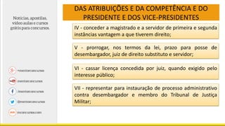 DAS ATRIBUIÇÕES E DA COMPETÊNCIA E DO
PRESIDENTE E DOS VICE-PRESIDENTES
IV - conceder a magistrado e a servidor de primeira e segunda
instâncias vantagem a que tiverem direito;
V - prorrogar, nos termos da lei, prazo para posse de
desembargador, juiz de direito substituto e servidor;
VI - cassar licença concedida por juiz, quando exigido pelo
interesse público;
VII - representar para instauração de processo administrativo
contra desembargador e membro do Tribunal de Justiça
Militar;
 