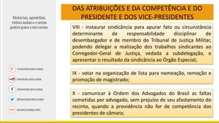 DAS ATRIBUIÇÕES E DA COMPETÊNCIA E DO
PRESIDENTE E DOS VICE-PRESIDENTES
VIII - instaurar sindicância para apurar fato ou circunstância
determinante de responsabilidade disciplinar de
desembargador e de membro do Tribunal de Justiça Militar,
podendo delegar a realização dos trabalhos sindicantes ao
Corregedor-Geral de Justiça, vedada a subdelegação, e
apresentar o resultado da sindicância ao Órgão Especial;
IX - votar na organização de lista para nomeação, remoção e
promoção de magistrado;
X - comunicar à Ordem dos Advogados do Brasil as faltas
cometidas por advogado, sem prejuízo de seu afastamento do
recinto, quando a providência não for de competência dos
presidentes de câmara;
 