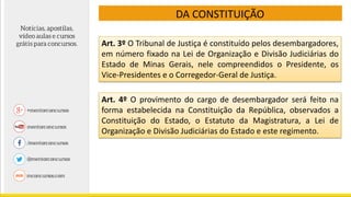 DA CONSTITUIÇÃO
Art. 3º O Tribunal de Justiça é constituído pelos desembargadores,
em número fixado na Lei de Organização e Divisão Judiciárias do
Estado de Minas Gerais, nele compreendidos o Presidente, os
Vice-Presidentes e o Corregedor-Geral de Justiça.
Art. 4º O provimento do cargo de desembargador será feito na
forma estabelecida na Constituição da República, observados a
Constituição do Estado, o Estatuto da Magistratura, a Lei de
Organização e Divisão Judiciárias do Estado e este regimento.
 