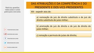 DAS ATRIBUIÇÕES E DA COMPETÊNCIA E DO
PRESIDENTE E DOS VICE-PRESIDENTES
XXI - expedir atos de:
a) nomeação de juiz de direito substituto e de juiz de
direito substituto do juízo militar;
b) promoção de juiz de direito e de juiz de direito do
juízo militar;
c) remoção e permuta de juízes de direito;
 