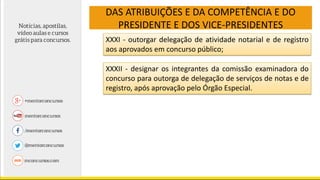 DAS ATRIBUIÇÕES E DA COMPETÊNCIA E DO
PRESIDENTE E DOS VICE-PRESIDENTES
XXXI - outorgar delegação de atividade notarial e de registro
aos aprovados em concurso público;
XXXII - designar os integrantes da comissão examinadora do
concurso para outorga de delegação de serviços de notas e de
registro, após aprovação pelo Órgão Especial.
 
