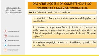 DAS ATRIBUIÇÕES E DA COMPETÊNCIA E DO
PRESIDENTE E DOS VICE-PRESIDENTES
Art. 29. Cabe ao Primeiro Vice-Presidente:
I - substituir o Presidente e desempenhar a delegação que
este lhe fizer;
II - exercer a superintendência judiciária e promover a
uniformização de procedimentos na tramitação dos feitos no
Tribunal, respeitado o disposto no inciso II do art. 26 deste
regimento;
III - relatar suspeição oposta ao Presidente, quando não
reconhecida;
 