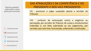 DAS ATRIBUIÇÕES E DA COMPETÊNCIA E DO
PRESIDENTE E DOS VICE-PRESIDENTES
VII - processar e julgar suspeição oposta a servidor do
Tribunal;
VIII - conhecer de reclamação contra a exigência ou
percepção, por servidor do Tribunal, de custas e emolumentos
indevidos e, em feito submetido ao seu julgamento, por
servidor que nele tiver funcionado, ordenando a restituição;
 