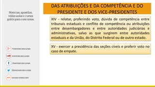 DAS ATRIBUIÇÕES E DA COMPETÊNCIA E DO
PRESIDENTE E DOS VICE-PRESIDENTES
XIV - relatar, proferindo voto, dúvida de competência entre
tribunais estaduais e conflito de competência ou atribuições
entre desembargadores e entre autoridades judiciárias e
administrativas, salvo as que surgirem entre autoridades
estaduais e da União, do Distrito Federal ou de outro estado.
XV - exercer a presidência das seções cíveis e proferir voto no
caso de empate.
 