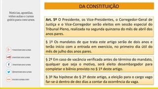 DA CONSTITUIÇÃO
Art. 5º O Presidente, os Vice-Presidentes, o Corregedor-Geral de
Justiça e o Vice-Corregedor serão eleitos em sessão especial do
Tribunal Pleno, realizada na segunda quinzena do mês de abril dos
anos pares.
§ 1º Os mandatos de que trata este artigo serão de dois anos e
terão início com a entrada em exercício, no primeiro dia útil do
mês de julho dos anos pares.
§ 2º Em caso de vacância verificada antes do término do mandato,
qualquer que seja o motivo, será eleito desembargador para
completar o biênio previsto no § 1º deste artigo.
§ 3º Na hipótese do § 2º deste artigo, a eleição para o cargo vago
far-se-á dentro de dez dias a contar da ocorrência da vaga.
 