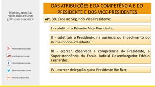 DAS ATRIBUIÇÕES E DA COMPETÊNCIA E DO
PRESIDENTE E DOS VICE-PRESIDENTES
Art. 30. Cabe ao Segundo Vice-Presidente:
I - substituir o Primeiro Vice-Presidente;
II - substituir o Presidente, na ausência ou impedimento do
Primeiro Vice-Presidente;
III - exercer, observada a competência do Presidente, a
Superintendência da Escola Judicial Desembargador Edésio
Fernandes;
IV - exercer delegação que o Presidente lhe fizer;
 