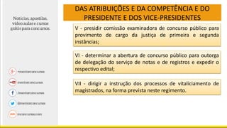 DAS ATRIBUIÇÕES E DA COMPETÊNCIA E DO
PRESIDENTE E DOS VICE-PRESIDENTES
V - presidir comissão examinadora de concurso público para
provimento de cargo da justiça de primeira e segunda
instâncias;
VI - determinar a abertura de concurso público para outorga
de delegação do serviço de notas e de registros e expedir o
respectivo edital;
VII - dirigir a instrução dos processos de vitaliciamento de
magistrados, na forma prevista neste regimento.
 