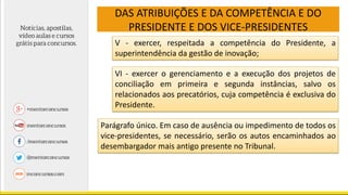 DAS ATRIBUIÇÕES E DA COMPETÊNCIA E DO
PRESIDENTE E DOS VICE-PRESIDENTES
V - exercer, respeitada a competência do Presidente, a
superintendência da gestão de inovação;
VI - exercer o gerenciamento e a execução dos projetos de
conciliação em primeira e segunda instâncias, salvo os
relacionados aos precatórios, cuja competência é exclusiva do
Presidente.
Parágrafo único. Em caso de ausência ou impedimento de todos os
vice-presidentes, se necessário, serão os autos encaminhados ao
desembargador mais antigo presente no Tribunal.
 