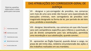 DAS ATRIBUIÇÕES DO CORREGEDOR-GERAL DE
JUSTIÇA
VII - designar o juiz-corregedor de presídios, nas comarcas
com mais de uma vara onde não houver vara especializada de
execuções criminais, nem corregedoria de presídios nem
magistrado designado na forma de lei, por período de até dois
anos, proibida a recondução;
VIII - designar, bienalmente, nas comarcas em que não houver
vara com competência específica para infância e juventude, o
juiz de direito competente para tais atribuições, permitida
uma recondução e sua substituição, quando convier;
IX - apresentar ao Órgão Especial, quando deixar o cargo, no
prazo de até trinta dias, relatório circunstanciado das ações e
dos trabalhos realizados em seu mandato;
 
