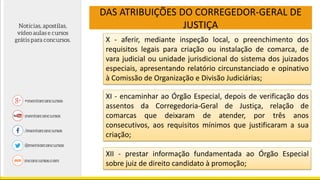 DAS ATRIBUIÇÕES DO CORREGEDOR-GERAL DE
JUSTIÇA
X - aferir, mediante inspeção local, o preenchimento dos
requisitos legais para criação ou instalação de comarca, de
vara judicial ou unidade jurisdicional do sistema dos juizados
especiais, apresentando relatório circunstanciado e opinativo
à Comissão de Organização e Divisão Judiciárias;
XI - encaminhar ao Órgão Especial, depois de verificação dos
assentos da Corregedoria-Geral de Justiça, relação de
comarcas que deixaram de atender, por três anos
consecutivos, aos requisitos mínimos que justificaram a sua
criação;
XII - prestar informação fundamentada ao Órgão Especial
sobre juiz de direito candidato à promoção;
 