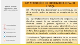 DAS ATRIBUIÇÕES DO CORREGEDOR-GERAL DE
JUSTIÇA
XIII - informar ao Órgão Especial sobre a conveniência, ou não,
de se atender pedido de permuta ou remoção de juiz de
direito;
XIV - expedir ato normativo, de cumprimento obrigatório, para
disciplinar matéria de sua competência, que estabeleça
diretrizes visando à perfeita organização e o bom
ordenamento da execução dos serviços administrativos, bem
assim exigir e fiscalizar seu cumprimento pelos juízes diretores
do foro, demais juízes de direito, servidores da Secretaria da
Corregedoria e da primeira instância, notários e registradores;
XV - solicitar ao Órgão Especial a expedição de ato normativo
em matéria administrativa de economia interna do Poder
Judiciário, podendo apresentar anteprojeto de resolução;
 