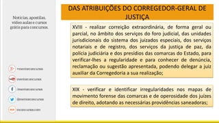 DAS ATRIBUIÇÕES DO CORREGEDOR-GERAL DE
JUSTIÇA
XVIII - realizar correição extraordinária, de forma geral ou
parcial, no âmbito dos serviços do foro judicial, das unidades
jurisdicionais do sistema dos juizados especiais, dos serviços
notariais e de registro, dos serviços da justiça de paz, da
polícia judiciária e dos presídios das comarcas do Estado, para
verificar-lhes a regularidade e para conhecer de denúncia,
reclamação ou sugestão apresentada, podendo delegar a juiz
auxiliar da Corregedoria a sua realização;
XIX - verificar e identificar irregularidades nos mapas de
movimento forense das comarcas e de operosidade dos juízes
de direito, adotando as necessárias providências saneadoras;
 