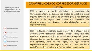 DAS ATRIBUIÇÕES DO CORREGEDOR-GERAL DE
JUSTIÇA
XXII - exercer a função disciplinar na secretaria da
Corregedoria-Geral de Justiça, nos órgãos de jurisdição e nos
órgãos auxiliares da justiça de primeiro grau e nos serviços
notariais e de registro do Estado, nas hipóteses de
descumprimento dos deveres e das obrigações legais e
regulamentares;
XXIII - instaurar sindicância ou, se já provado o fato, processo
administrativo disciplinar contra servidor integrante dos
quadros de pessoal da justiça de primeiro e segundo graus,
titulares dos serviços de notas e de registros e seus prepostos
não optantes, para os fins legais, tão logo recebida
representação de parte legítima, ou de ofício, mediante
certidões ou documentos que fundamentem sua atuação;
 