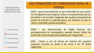 DAS ATRIBUIÇÕES DO CORREGEDOR-GERAL DE
JUSTIÇA
XXVII - apurar, pessoalmente ou por intermédio de juiz auxiliar
da Corregedoria que designar, sobre o comportamento de juiz
de direito e de servidor integrante dos quadros de pessoal da
justiça de primeiro e segundo graus, em especial no que se
refere a atividade político-partidária;
XXVIII - por determinação do Órgão Especial, dar
prosseguimento às investigações, quando houver indício da
prática de crime de ação penal pública por magistrado;
XXIX - indicar o juiz de direito do sistema dos juizados
especiais, previsto na alínea b do inciso X art. 9º deste
regimento;
 