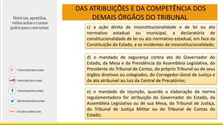 DAS ATRIBUIÇÕES E DA COMPETÊNCIA DOS
DEMAIS ÓRGÃOS DO TRIBUNAL
c) a ação direta de inconstitucionalidade e de lei ou ato
normativo estadual ou municipal, a declaratória de
constitucionalidade de lei ou ato normativo estadual, em face da
Constituição do Estado, e os incidentes de inconstitucionalidade;
d) o mandado de segurança contra ato do Governador do
Estado, da Mesa e da Presidência da Assembleia Legislativa, do
Presidente do Tribunal de Contas, do próprio Tribunal ou de seus
órgãos diretivos ou colegiados, do Corregedor-Geral de Justiça e
de ato atribuível ao Juiz da Central de Precatórios;
e) o mandado de injunção, quando a elaboração da norma
regulamentadora for atribuição do Governador do Estado, da
Assembleia Legislativa ou de sua Mesa, do Tribunal de Justiça,
do Tribunal de Justiça Militar ou do Tribunal de Contas do
Estado;
 