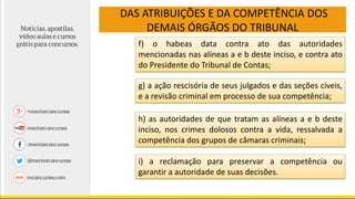 DAS ATRIBUIÇÕES E DA COMPETÊNCIA DOS
DEMAIS ÓRGÃOS DO TRIBUNAL
f) o habeas data contra ato das autoridades
mencionadas nas alíneas a e b deste inciso, e contra ato
do Presidente do Tribunal de Contas;
g) a ação rescisória de seus julgados e das seções cíveis,
e a revisão criminal em processo de sua competência;
h) as autoridades de que tratam as alíneas a e b deste
inciso, nos crimes dolosos contra a vida, ressalvada a
competência dos grupos de câmaras criminais;
i) a reclamação para preservar a competência ou
garantir a autoridade de suas decisões.
 