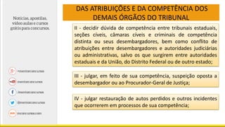 DAS ATRIBUIÇÕES E DA COMPETÊNCIA DOS
DEMAIS ÓRGÃOS DO TRIBUNAL
II - decidir dúvida de competência entre tribunais estaduais,
seções cíveis, câmaras cíveis e criminais de competência
distinta ou seus desembargadores, bem como conflito de
atribuições entre desembargadores e autoridades judiciárias
ou administrativas, salvo os que surgirem entre autoridades
estaduais e da União, do Distrito Federal ou de outro estado;
III - julgar, em feito de sua competência, suspeição oposta a
desembargador ou ao Procurador-Geral de Justiça;
IV - julgar restauração de autos perdidos e outros incidentes
que ocorrerem em processos de sua competência;
 