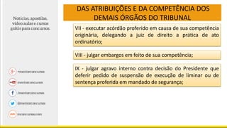 DAS ATRIBUIÇÕES E DA COMPETÊNCIA DOS
DEMAIS ÓRGÃOS DO TRIBUNAL
VII - executar acórdão proferido em causa de sua competência
originária, delegando a juiz de direito a prática de ato
ordinatório;
VIII - julgar embargos em feito de sua competência;
IX - julgar agravo interno contra decisão do Presidente que
deferir pedido de suspensão de execução de liminar ou de
sentença proferida em mandado de segurança;
 