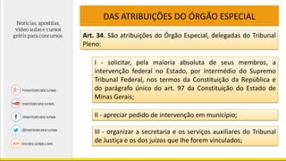 DAS ATRIBUIÇÕES DO ÓRGÃO ESPECIAL
Art. 34. São atribuições do Órgão Especial, delegadas do Tribunal
Pleno:
I - solicitar, pela maioria absoluta de seus membros, a
intervenção federal no Estado, por intermédio do Supremo
Tribunal Federal, nos termos da Constituição da República e
do parágrafo único do art. 97 da Constituição do Estado de
Minas Gerais;
II - apreciar pedido de intervenção em município;
III - organizar a secretaria e os serviços auxiliares do Tribunal
de Justiça e os dos juízos que lhe forem vinculados;
 
