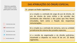 DAS ATRIBUIÇÕES DO ÓRGÃO ESPECIAL
IV - propor ao Poder Legislativo:
a) a criação e a extinção de cargo de juiz de direito, de
juiz de direito do juízo militar e de servidor das
secretarias dos tribunais e dos juízos que lhes forem
vinculados, bem como a fixação das respectivas
remunerações;
b) a criação ou a extinção de comarca, vara ou unidade
jurisdicional do sistema dos juizados especiais;
c) a revisão da organização e da divisão judiciárias,
ressalvado o disposto no inciso XI do art. 25 deste
regimento;
 