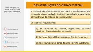 DAS ATRIBUIÇÕES DO ÓRGÃO ESPECIAL
V - expedir decisão normativa em matéria administrativa de
economia interna do Poder Judiciário, ressalvada a autonomia
administrativa do Tribunal de Justiça Militar;
VI - elaborar regulamento:
a) da secretaria do Tribunal, organizando os seus
serviços, observado o disposto em lei;
b) da Escola Judicial Desembargador Edésio Fernandes;
c) do concurso para o cargo de juiz de direito substituto;
 