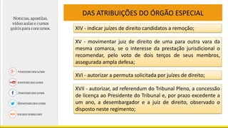 DAS ATRIBUIÇÕES DO ÓRGÃO ESPECIAL
XIV - indicar juízes de direito candidatos a remoção;
XV - movimentar juiz de direito de uma para outra vara da
mesma comarca, se o interesse da prestação jurisdicional o
recomendar, pelo voto de dois terços de seus membros,
assegurada ampla defesa;
XVI - autorizar a permuta solicitada por juízes de direito;
XVII - autorizar, ad referendum do Tribunal Pleno, a concessão
de licença ao Presidente do Tribunal e, por prazo excedente a
um ano, a desembargador e a juiz de direito, observado o
disposto neste regimento;
 