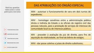 DAS ATRIBUIÇÕES DO ÓRGÃO ESPECIAL
XXIII - autorizar o funcionamento de vara em dois turnos de
expediente;
XXIV - homologar convênios entre a administração pública
direta e indireta do Estado e os oficiais do registro civil das
pessoas naturais, para a prestação de serviços de interesse da
comunidade local ou de interesse público;
XXV - proceder à avaliação do juiz de direito, para fins de
aquisição da vitaliciedade, ao final do biênio de estágio;
XXVI - dar posse coletiva a juízes de direito substitutos;
 