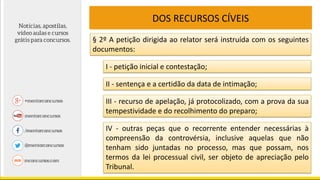 DOS RECURSOS CÍVEIS
§ 2º A petição dirigida ao relator será instruída com os seguintes
documentos:
I - petição inicial e contestação;
II - sentença e a certidão da data de intimação;
III - recurso de apelação, já protocolizado, com a prova da sua
tempestividade e do recolhimento do preparo;
IV - outras peças que o recorrente entender necessárias à
compreensão da controvérsia, inclusive aquelas que não
tenham sido juntadas no processo, mas que possam, nos
termos da lei processual civil, ser objeto de apreciação pelo
Tribunal.
 
