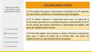DOS RECURSOS CÍVEIS
§ 3º As cópias das peças e documentos indicados no § 2º poderão
ser declaradas autênticas ou inexistentes pelo advogado.
§ 4º O relator intimará o requerente para que, no prazo de 5
(cinco) dias, providencie a juntada das peças mencionadas no § 2º
ou de outras que sejam necessárias à apreciação do pedido, sob
pena de indeferimento liminar.
§ 5º Havendo algum vício sanável, o relator intimará o requerente
para que o supra no prazo de 5 (cinco) dias, sob pena de
indeferimento ou não conhecimento do pedido.
 