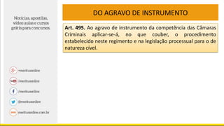 DO AGRAVO DE INSTRUMENTO
Art. 495. Ao agravo de instrumento da competência das Câmaras
Criminais aplicar-se-á, no que couber, o procedimento
estabelecido neste regimento e na legislação processual para o de
natureza cível.
 