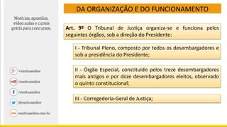 DA ORGANIZAÇÃO E DO FUNCIONAMENTO
Art. 9º O Tribunal de Justiça organiza-se e funciona pelos
seguintes órgãos, sob a direção do Presidente:
I - Tribunal Pleno, composto por todos os desembargadores e
sob a presidência do Presidente;
II - Órgão Especial, constituído pelos treze desembargadores
mais antigos e por doze desembargadores eleitos, observado
o quinto constitucional;
III - Corregedoria-Geral de Justiça;
 