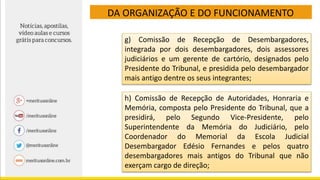 DA ORGANIZAÇÃO E DO FUNCIONAMENTO
g) Comissão de Recepção de Desembargadores,
integrada por dois desembargadores, dois assessores
judiciários e um gerente de cartório, designados pelo
Presidente do Tribunal, e presidida pelo desembargador
mais antigo dentre os seus integrantes;
h) Comissão de Recepção de Autoridades, Honraria e
Memória, composta pelo Presidente do Tribunal, que a
presidirá, pelo Segundo Vice-Presidente, pelo
Superintendente da Memória do Judiciário, pelo
Coordenador do Memorial da Escola Judicial
Desembargador Edésio Fernandes e pelos quatro
desembargadores mais antigos do Tribunal que não
exerçam cargo de direção;
 