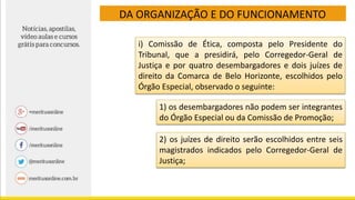 DA ORGANIZAÇÃO E DO FUNCIONAMENTO
i) Comissão de Ética, composta pelo Presidente do
Tribunal, que a presidirá, pelo Corregedor-Geral de
Justiça e por quatro desembargadores e dois juízes de
direito da Comarca de Belo Horizonte, escolhidos pelo
Órgão Especial, observado o seguinte:
1) os desembargadores não podem ser integrantes
do Órgão Especial ou da Comissão de Promoção;
2) os juízes de direito serão escolhidos entre seis
magistrados indicados pelo Corregedor-Geral de
Justiça;
 