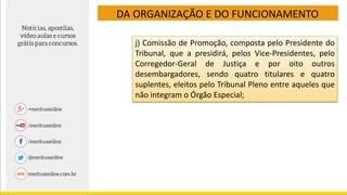 DA ORGANIZAÇÃO E DO FUNCIONAMENTO
j) Comissão de Promoção, composta pelo Presidente do
Tribunal, que a presidirá, pelos Vice-Presidentes, pelo
Corregedor-Geral de Justiça e por oito outros
desembargadores, sendo quatro titulares e quatro
suplentes, eleitos pelo Tribunal Pleno entre aqueles que
não integram o Órgão Especial;
 