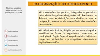 DA ORGANIZAÇÃO E DO FUNCIONAMENTO
XII - comissões temporárias, integradas e presididas
pelos desembargadores designados pelo Presidente do
Tribunal, com as atribuições estabelecidas no ato de
designação, exceto as de competência das comissões
permanentes;
XIII - Ouvidoria Judicial, dirigida por um desembargador,
escolhido na forma do regulamento constante de
resolução do Órgão Especial, o qual também definirá as
respectivas atribuições e prerrogativas, observada a
legislação específica.
 