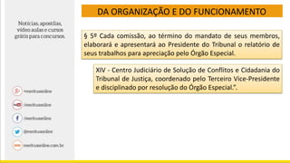 DA ORGANIZAÇÃO E DO FUNCIONAMENTO
§ 5º Cada comissão, ao término do mandato de seus membros,
elaborará e apresentará ao Presidente do Tribunal o relatório de
seus trabalhos para apreciação pelo Órgão Especial.
XIV - Centro Judiciário de Solução de Conflitos e Cidadania do
Tribunal de Justiça, coordenado pelo Terceiro Vice-Presidente
e disciplinado por resolução do Órgão Especial.”.
 