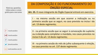 DA COMPOSIÇÃO E DO FUNCIONAMENTO DO
ÓRGÃO ESPECIAL
Art. 15. O novo integrante do Órgão Especial entrará em exercício.
I - na mesma sessão em que ocorrer a indicação ou na
primeira sessão que se seguir, no caso previsto no inciso I do
art. 13 deste regimento;
II - na primeira sessão que se seguir à convocação do suplente
ou à eleição para completar o mandato, nos casos previstos no
inciso II do art. 13 deste regimento;
III - na primeira sessão do mês de julho subsequente à eleição,
no caso previsto no art. 137 deste regimento.
 