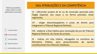 DAS ATRIBUIÇÕES E DA COMPETÊNCIA
VI - referendar projeto de lei ou de resolução aprovado pelo
Órgão Especial, nos casos e na forma previstos neste
regimento;
VII - eleger desembargadores e juízes de direito para
integrarem o Tribunal Regional Eleitoral;
VIII - elaborar a lista tríplice para nomeação de juiz do Tribunal
Regional Eleitoral, da classe de juristas;
IX - indicar, em lista tríplice, advogados ou membros do
Ministério Público, para preenchimento do quinto
constitucional nos tribunais estaduais;
 