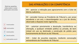 DAS ATRIBUIÇÕES E DA COMPETÊNCIA
XIV - apreciar a indicação para agraciamento com o Colar do
Mérito Judiciário;
XV - conceder licença ao Presidente do Tribunal e, por prazo
excedente a um ano, a desembargador ou a juiz de direito,
observado o disposto neste regimento;
XVI - autorizar previamente a devolução, transferência ou
alienação, a qualquer entidade pública ou privada, de bem
imóvel em uso ou destinado a construção de prédio para
funcionamento de fórum ou do Tribunal;
XVII - tratar de assuntos especiais, mediante convocação
extraordinária do Presidente do Tribunal.
 