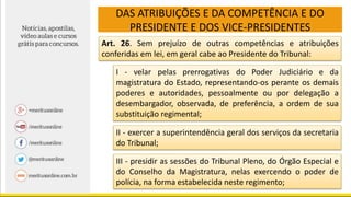 DAS ATRIBUIÇÕES E DA COMPETÊNCIA E DO
PRESIDENTE E DOS VICE-PRESIDENTES
Art. 26. Sem prejuízo de outras competências e atribuições
conferidas em lei, em geral cabe ao Presidente do Tribunal:
I - velar pelas prerrogativas do Poder Judiciário e da
magistratura do Estado, representando-os perante os demais
poderes e autoridades, pessoalmente ou por delegação a
desembargador, observada, de preferência, a ordem de sua
substituição regimental;
II - exercer a superintendência geral dos serviços da secretaria
do Tribunal;
III - presidir as sessões do Tribunal Pleno, do Órgão Especial e
do Conselho da Magistratura, nelas exercendo o poder de
polícia, na forma estabelecida neste regimento;
 