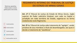 REGIMENTO INTERNO DO TRIBUNAL DE JUSTIÇA
DO ESTADO DE MINAS GERAIS
Art. 1º O Tribunal de Justiça do Estado de Minas Gerais, órgão
superior do Poder Judiciário Estadual, com sede na Capital e
jurisdição em todo território do Estado, organiza-se na forma
estabelecida neste Regimento.
Art. 2º Ao Tribunal de Justiça cabe tratamento de "egrégio", sendo
privativo de seus membros o título de desembargador, aos quais é
devido o tratamento de "excelência".
 