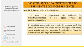 DAS ATRIBUIÇÕES E DA COMPETÊNCIA E DO
PRESIDENTE E DOS VICE-PRESIDENTES
Art. 27. É da competência do Presidente:
I - votar nos julgamentos de incidente de
inconstitucionalidade e nas ações diretas de
inconstitucionalidade;
II - requisitar pagamento em virtude de sentença proferida
contra as fazendas do Estado ou de município, bem como
contra as autarquias, nos termos da Constituição do Estado de
Minas Gerais e do Código de Processo Civil;
 