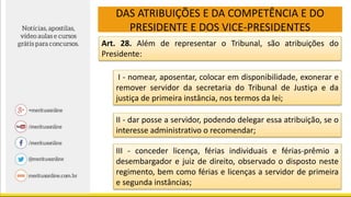 DAS ATRIBUIÇÕES E DA COMPETÊNCIA E DO
PRESIDENTE E DOS VICE-PRESIDENTES
Art. 28. Além de representar o Tribunal, são atribuições do
Presidente:
I - nomear, aposentar, colocar em disponibilidade, exonerar e
remover servidor da secretaria do Tribunal de Justiça e da
justiça de primeira instância, nos termos da lei;
II - dar posse a servidor, podendo delegar essa atribuição, se o
interesse administrativo o recomendar;
III - conceder licença, férias individuais e férias-prêmio a
desembargador e juiz de direito, observado o disposto neste
regimento, bem como férias e licenças a servidor de primeira
e segunda instâncias;
 