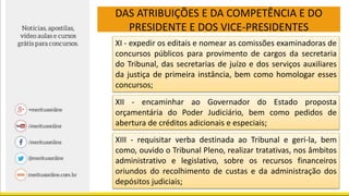 DAS ATRIBUIÇÕES E DA COMPETÊNCIA E DO
PRESIDENTE E DOS VICE-PRESIDENTES
XI - expedir os editais e nomear as comissões examinadoras de
concursos públicos para provimento de cargos da secretaria
do Tribunal, das secretarias de juízo e dos serviços auxiliares
da justiça de primeira instância, bem como homologar esses
concursos;
XII - encaminhar ao Governador do Estado proposta
orçamentária do Poder Judiciário, bem como pedidos de
abertura de créditos adicionais e especiais;
XIII - requisitar verba destinada ao Tribunal e geri-la, bem
como, ouvido o Tribunal Pleno, realizar tratativas, nos âmbitos
administrativo e legislativo, sobre os recursos financeiros
oriundos do recolhimento de custas e da administração dos
depósitos judiciais;
 