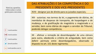 DAS ATRIBUIÇÕES E DA COMPETÊNCIA E DO
PRESIDENTE E DOS VICE-PRESIDENTES
XVIII - designar juiz de direito para os juizados especiais;
XIX - autorizar, nos termos da lei, o pagamento de diárias, de
reembolso de despesas de transporte, de hospedagem e de
mudança, e de gratificação de magistério a magistrado e a
servidor, bem como diárias de viagem a servidor do Tribunal,
podendo delegar competência;
XX - efetivar a remoção de desembargador de uma câmara
para outra, obedecido o critério de antiguidade, bem como
deferir permuta entre desembargadores, observado o
disposto no art. 151 deste regimento;
 