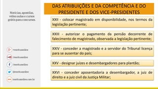 DAS ATRIBUIÇÕES E DA COMPETÊNCIA E DO
PRESIDENTE E DOS VICE-PRESIDENTES
XXII - colocar magistrado em disponibilidade, nos termos da
legislação pertinente;
XXIII - autorizar o pagamento da pensão decorrente de
falecimento de magistrado, observada a legislação pertinente;
XXIV - conceder a magistrado e a servidor do Tribunal licença
para se ausentar do país;
XXV - designar juízes e desembargadores para plantão;
XXVI - conceder aposentadoria a desembargador, a juiz de
direito e a juiz civil da Justiça Militar;
 