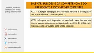 DAS ATRIBUIÇÕES E DA COMPETÊNCIA E DO
PRESIDENTE E DOS VICE-PRESIDENTES
XXXI - outorgar delegação de atividade notarial e de registro
aos aprovados em concurso público;
XXXII - designar os integrantes da comissão examinadora do
concurso para outorga de delegação de serviços de notas e de
registro, após aprovação pelo Órgão Especial.
 