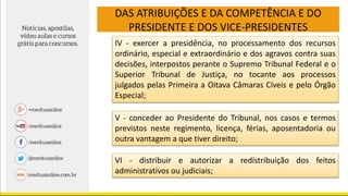 DAS ATRIBUIÇÕES E DA COMPETÊNCIA E DO
PRESIDENTE E DOS VICE-PRESIDENTES
IV - exercer a presidência, no processamento dos recursos
ordinário, especial e extraordinário e dos agravos contra suas
decisões, interpostos perante o Supremo Tribunal Federal e o
Superior Tribunal de Justiça, no tocante aos processos
julgados pelas Primeira a Oitava Câmaras Cíveis e pelo Órgão
Especial;
V - conceder ao Presidente do Tribunal, nos casos e termos
previstos neste regimento, licença, férias, aposentadoria ou
outra vantagem a que tiver direito;
VI - distribuir e autorizar a redistribuição dos feitos
administrativos ou judiciais;
 
